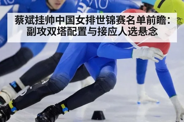 蔡斌挂帅中国女排世锦赛名单前瞻:副攻双塔配置与接应人选悬念